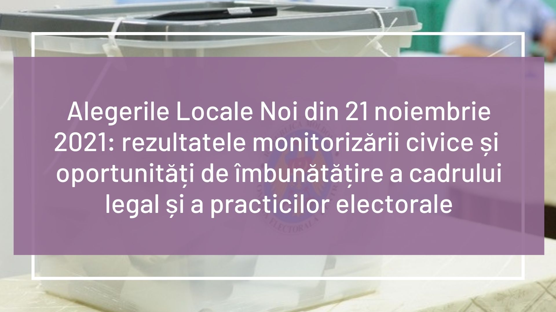 Alegerile Locale Noi din 21 noiembrie 2021: rezultatele monitorizării civice și  oportunități de îmbunătățire a cadrului legal și a practicilor electorale