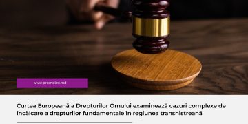Curtea Europeană a Drepturilor Omului examinează cazuri complexe de încălcare a drepturilor fundamentale în regiunea transnistreană